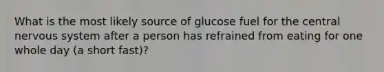 What is the most likely source of glucose fuel for the central nervous system after a person has refrained from eating for one whole day (a short fast)?