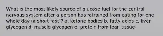 What is the most likely source of glucose fuel for the central nervous system after a person has refrained from eating for one whole day (a short fast)? a. ketone bodies b. fatty acids c. liver glycogen d. muscle glycogen e. protein from lean tissue