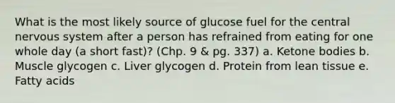 What is the most likely source of glucose fuel for the central nervous system after a person has refrained from eating for one whole day (a short fast)? (Chp. 9 & pg. 337) a. <a href='https://www.questionai.com/knowledge/kR9thwvAYz-ketone-bodies' class='anchor-knowledge'>ketone bodies</a> b. Muscle glycogen c. Liver glycogen d. Protein from lean tissue e. Fatty acids