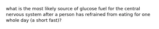 what is the most likely source of glucose fuel for the central nervous system after a person has refrained from eating for one whole day (a short fast)?