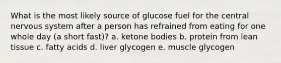 What is the most likely source of glucose fuel for the central nervous system after a person has refrained from eating for one whole day (a short fast)? a. ketone bodies b. protein from lean tissue c. fatty acids d. liver glycogen e. muscle glycogen