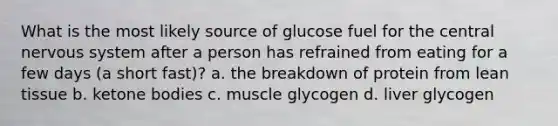 What is the most likely source of glucose fuel for the central nervous system after a person has refrained from eating for a few days (a short fast)? a. the breakdown of protein from lean tissue b. ketone bodies c. muscle glycogen d. liver glycogen