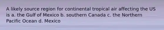 A likely source region for continental tropical air affecting the US is a. the Gulf of Mexico b. southern Canada c. the Northern Pacific Ocean d. Mexico