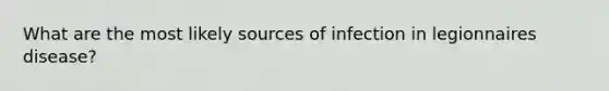 What are the most likely sources of infection in legionnaires disease?