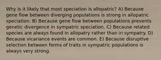 Why is it likely that most speciation is allopatric? A) Because gene flow between diverging populations is strong in allopatric speciation. B) Because gene flow between populations prevents genetic divergence in sympatric speciation. C) Because related species are always found in allopatry rather than in sympatry. D) Because vicariance events are common. E) Because disruptive selection between forms of traits in sympatric populations is always very strong.