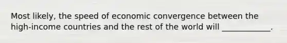 Most likely, the speed of economic convergence between the high-income countries and the rest of the world will ____________.