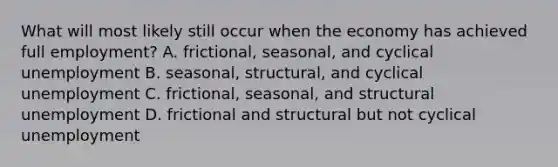 What will most likely still occur when the economy has achieved full employment? A. frictional, seasonal, and cyclical unemployment B. seasonal, structural, and cyclical unemployment C. frictional, seasonal, and structural unemployment D. frictional and structural but not cyclical unemployment