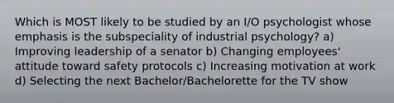 Which is MOST likely to be studied by an I/O psychologist whose emphasis is the subspeciality of industrial psychology? a) Improving leadership of a senator b) Changing employees' attitude toward safety protocols c) Increasing motivation at work d) Selecting the next Bachelor/Bachelorette for the TV show