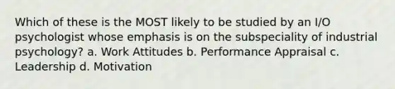 Which of these is the MOST likely to be studied by an I/O psychologist whose emphasis is on the subspeciality of industrial psychology? a. Work Attitudes b. Performance Appraisal c. Leadership d. Motivation