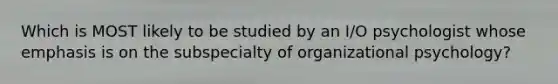 Which is MOST likely to be studied by an I/O psychologist whose emphasis is on the subspecialty of <a href='https://www.questionai.com/knowledge/kXExrvWcEE-organizational-psychology' class='anchor-knowledge'>organizational psychology</a>?