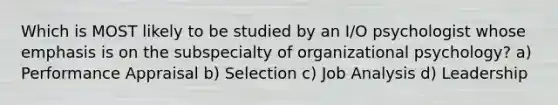 Which is MOST likely to be studied by an I/O psychologist whose emphasis is on the subspecialty of organizational psychology? a) Performance Appraisal b) Selection c) Job Analysis d) Leadership