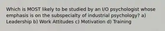 Which is MOST likely to be studied by an I/O psychologist whose emphasis is on the subspecialty of industrial psychology? a) Leadership b) Work Attitudes c) Motivation d) Training