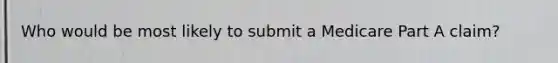 Who would be most likely to submit a Medicare Part A claim?