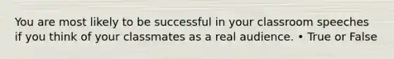 You are most likely to be successful in your classroom speeches if you think of your classmates as a real audience. • True or False