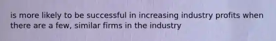 is more likely to be successful in increasing industry profits when there are a few, similar firms in the industry