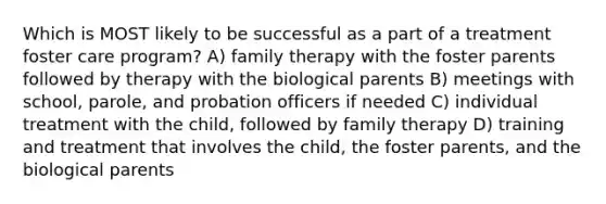 Which is MOST likely to be successful as a part of a treatment foster care program? A) family therapy with the foster parents followed by therapy with the biological parents B) meetings with school, parole, and probation officers if needed C) individual treatment with the child, followed by family therapy D) training and treatment that involves the child, the foster parents, and the biological parents