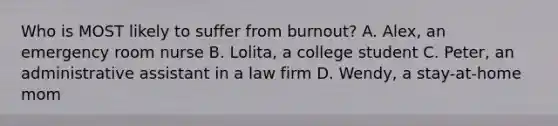 Who is MOST likely to suffer from burnout? A. Alex, an emergency room nurse B. Lolita, a college student C. Peter, an administrative assistant in a law firm D. Wendy, a stay-at-home mom