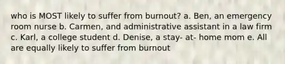 who is MOST likely to suffer from burnout? a. Ben, an emergency room nurse b. Carmen, and administrative assistant in a law firm c. Karl, a college student d. Denise, a stay- at- home mom e. All are equally likely to suffer from burnout