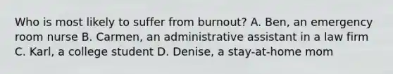 Who is most likely to suffer from burnout? A. Ben, an emergency room nurse B. Carmen, an administrative assistant in a law firm C. Karl, a college student D. Denise, a stay-at-home mom