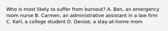 Who is most likely to suffer from burnout? A. Ben, an emergency room nurse B. Carmen, an administrative assistant in a law firm C. Karl, a college student D. Denise, a stay-at-home mom