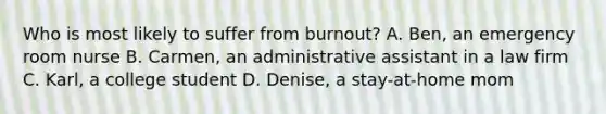 Who is most likely to suffer from burnout? A. Ben, an emergency room nurse B. Carmen, an administrative assistant in a law firm C. Karl, a college student D. Denise, a stay-at-home mom