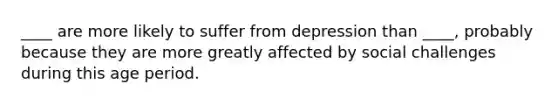 ____ are more likely to suffer from depression than ____, probably because they are more greatly affected by social challenges during this age period.​