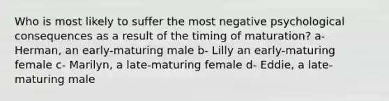 Who is most likely to suffer the most negative psychological consequences as a result of the timing of maturation? a- Herman, an early-maturing male b- Lilly an early-maturing female c- Marilyn, a late-maturing female d- Eddie, a late-maturing male