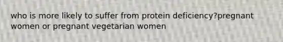 who is more likely to suffer from protein deficiency?pregnant women or pregnant vegetarian women