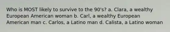 Who is MOST likely to survive to the 90's? a. Clara, a wealthy European American woman b. Carl, a wealthy European American man c. Carlos, a Latino man d. Calista, a Latino woman