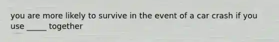 you are more likely to survive in the event of a car crash if you use _____ together