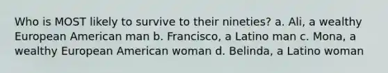 Who is MOST likely to survive to their nineties? a. Ali, a wealthy European American man b. Francisco, a Latino man c. Mona, a wealthy European American woman d. Belinda, a Latino woman