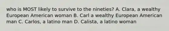 who is MOST likely to survive to the nineties? A. Clara, a wealthy European American woman B. Carl a wealthy European American man C. Carlos, a latino man D. Calista, a latino woman