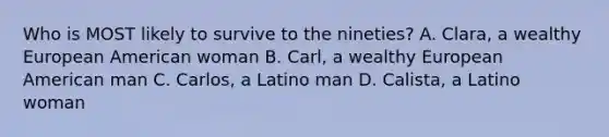 Who is MOST likely to survive to the nineties? A. Clara, a wealthy European American woman B. Carl, a wealthy European American man C. Carlos, a Latino man D. Calista, a Latino woman