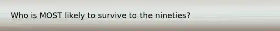 Who is MOST likely to survive to the nineties?