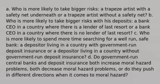 a. Who is more likely to take bigger risks: a trapeze artist with a safety net underneath or a trapeze artist without a safety net? b. Who is more likely to take bigger risks with his deposits: a bank CEO in a country where there is a lender of last resort or a bank CEO in a country where there is no lender of last resort? c. Who is more likely to spend more time searching for a well run, safe bank: a depositor living in a country with government-run deposit insurance or a depositor living in a country without government-run deposit insurance? d. Do government-run central banks and deposit insurance both increase moral hazard problems, both decrease moral hazard problems, or do they push in different directions when it comes to moral hazard?