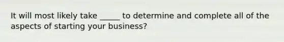 It will most likely take _____ to determine and complete all of the aspects of starting your business?