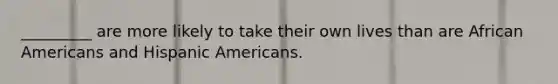 _________ are more likely to take their own lives than are African Americans and Hispanic Americans.