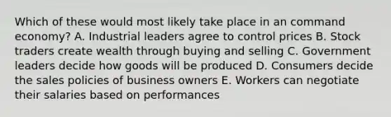 Which of these would most likely take place in an command economy? A. Industrial leaders agree to control prices B. Stock traders create wealth through buying and selling C. Government leaders decide how goods will be produced D. Consumers decide the sales policies of business owners E. Workers can negotiate their salaries based on performances