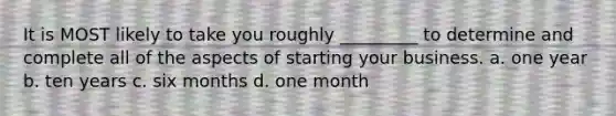 It is MOST likely to take you roughly _________ to determine and complete all of the aspects of starting your business. a. one year b. ten years c. six months d. one month