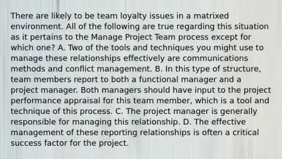 There are likely to be team loyalty issues in a matrixed environment. All of the following are true regarding this situation as it pertains to the Manage Project Team process except for which one? A. Two of the tools and techniques you might use to manage these relationships effectively are communications methods and conflict management. B. In this type of structure, team members report to both a functional manager and a project manager. Both managers should have input to the project performance appraisal for this team member, which is a tool and technique of this process. C. The project manager is generally responsible for managing this relationship. D. The effective management of these reporting relationships is often a critical success factor for the project.