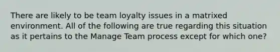 There are likely to be team loyalty issues in a matrixed environment. All of the following are true regarding this situation as it pertains to the Manage Team process except for which one?