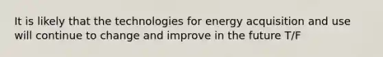 It is likely that the technologies for energy acquisition and use will continue to change and improve in the future T/F