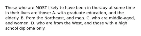 Those who are MOST likely to have been in therapy at some time in their lives are those: A. with graduate education, and the elderly. B. from the Northeast, and men. C. who are middle-aged, and women. D. who are from the West, and those with a high school diploma only.