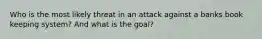 Who is the most likely threat in an attack against a banks book keeping system? And what is the goal?