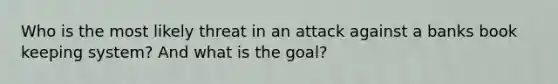 Who is the most likely threat in an attack against a banks book keeping system? And what is the goal?