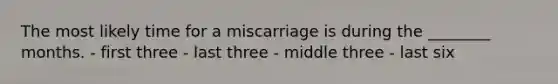 The most likely time for a miscarriage is during the ________ months. - first three - last three - middle three - last six