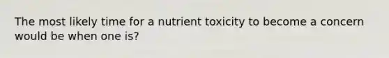 The most likely time for a nutrient toxicity to become a concern would be when one is?