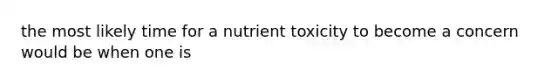 the most likely time for a nutrient toxicity to become a concern would be when one is