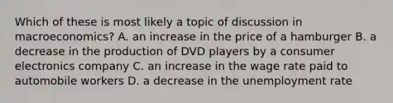 Which of these is most likely a topic of discussion in macroeconomics? A. an increase in the price of a hamburger B. a decrease in the production of DVD players by a consumer electronics company C. an increase in the wage rate paid to automobile workers D. a decrease in the unemployment rate