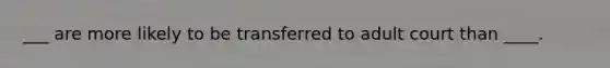 ___ are more likely to be transferred to adult court than ____.